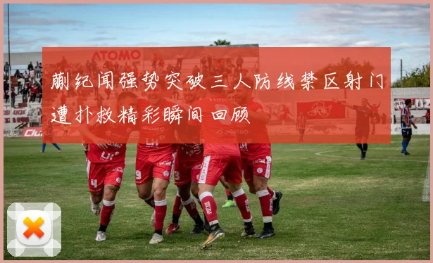 蒯纪闻强势突破三人防线禁区射门遭扑救精彩瞬间回顾