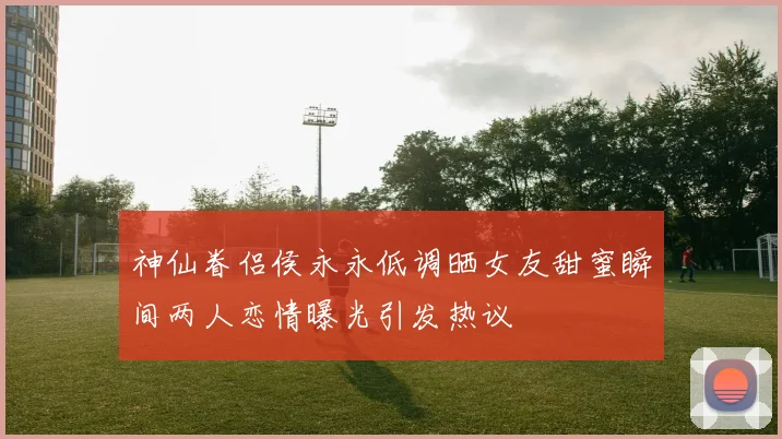 神仙眷侣侯永永低调晒女友甜蜜瞬间两人恋情曝光引发热议