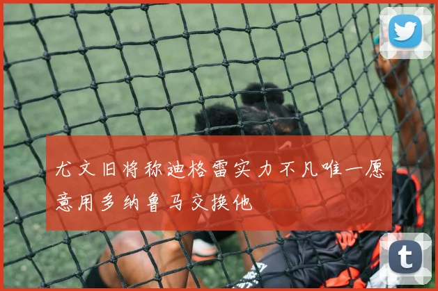 尤文旧将称迪格雷实力不凡唯一愿意用多纳鲁马交换他