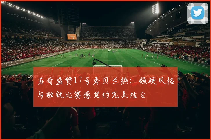 芬奇盛赞17号秀贝兰热：强硬风格与敏锐比赛感觉的完美结合