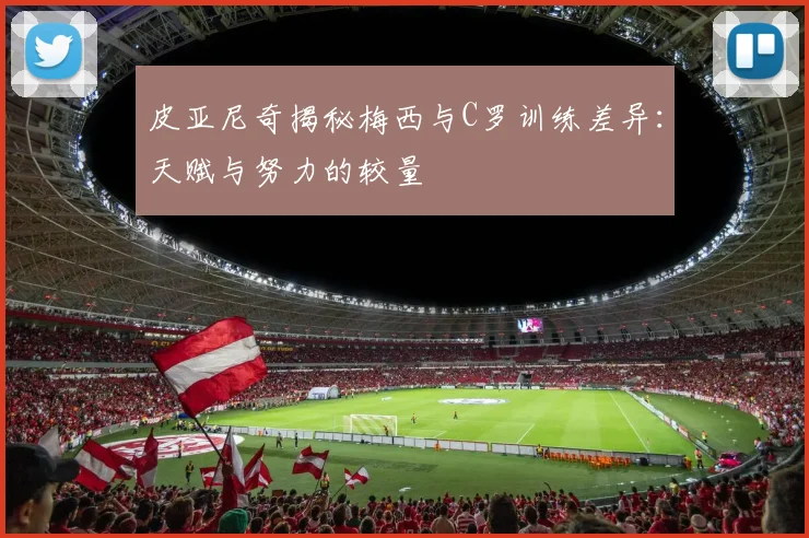皮亚尼奇揭秘梅西与C罗训练差异：天赋与努力的较量
