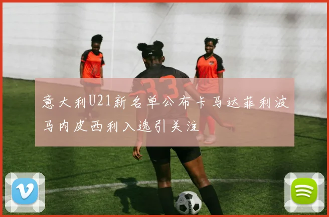 意大利U21新名单公布卡马达菲利波马内皮西利入选引关注