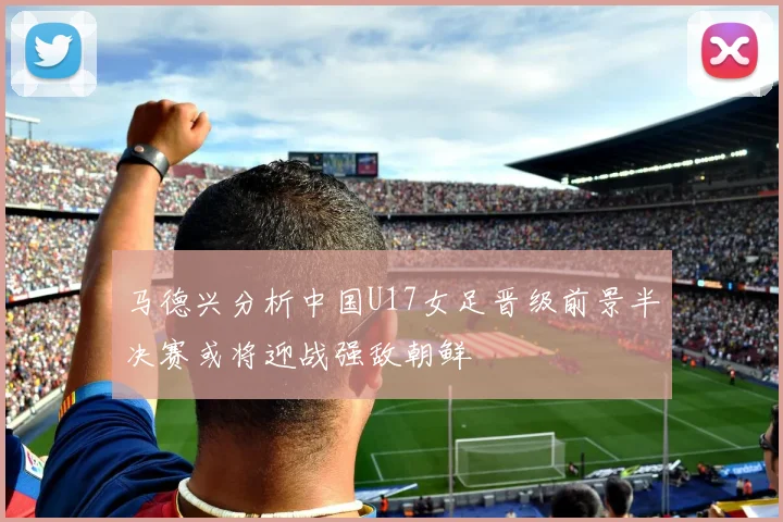 马德兴分析中国U17女足晋级前景半决赛或将迎战强敌朝鲜