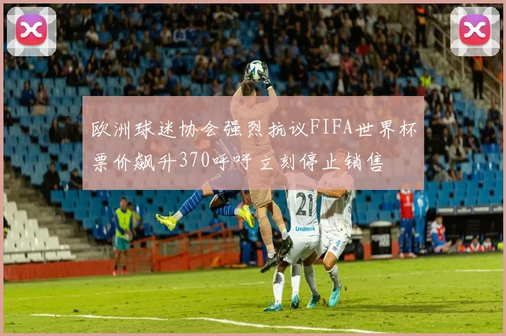 欧洲球迷协会强烈抗议FIFA世界杯票价飙升370呼吁立刻停止销售