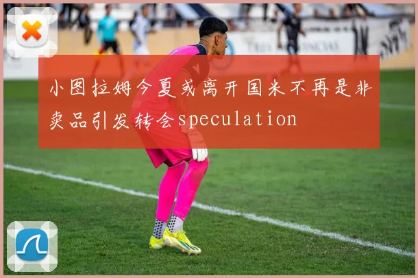 小图拉姆今夏或离开国米不再是非卖品引发转会speculation
