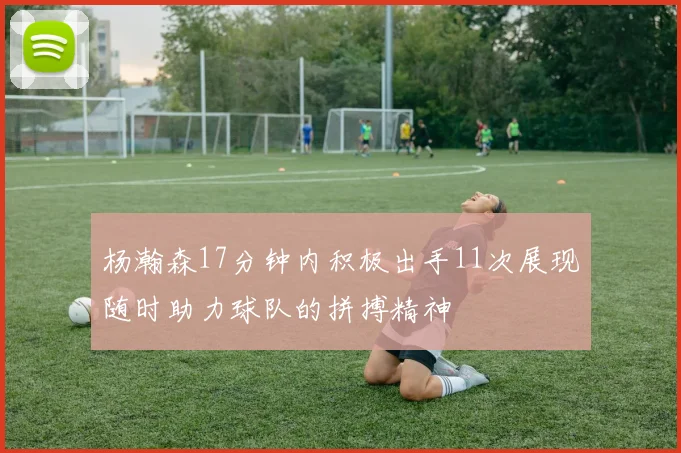 杨瀚森17分钟内积极出手11次展现随时助力球队的拼搏精神