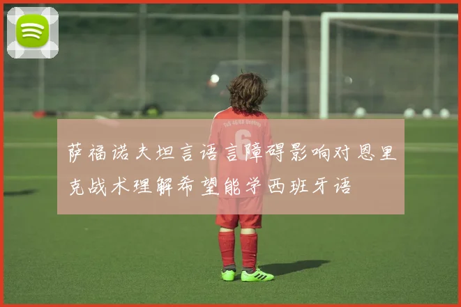 萨福诺夫坦言语言障碍影响对恩里克战术理解希望能学西班牙语