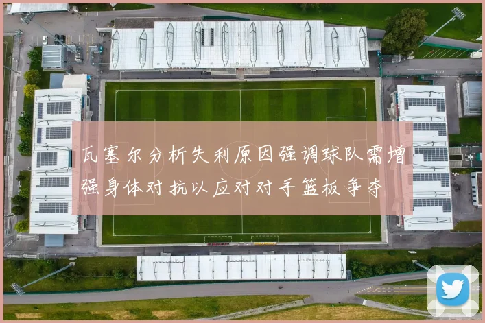 瓦塞尔分析失利原因强调球队需增强身体对抗以应对对手篮板争夺