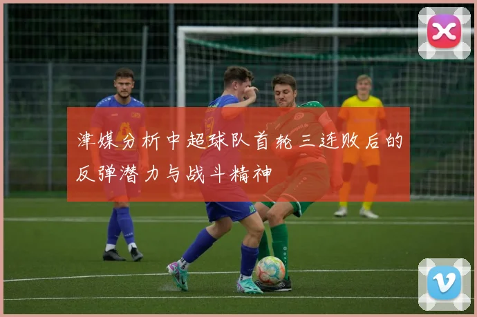 津媒分析中超球队首轮三连败后的反弹潜力与战斗精神