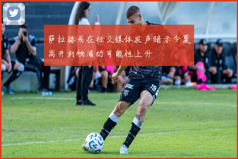 萨拉赫或在社交媒体发声暗示今夏离开利物浦的可能性上升
