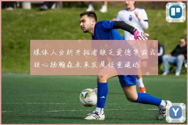 媒体人分析开拓者缺乏爱德华兹式核心杨瀚森未来发展任重道远