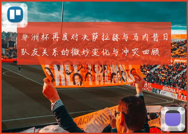 非洲杯再度对决萨拉赫与马内昔日队友关系的微妙变化与冲突回顾