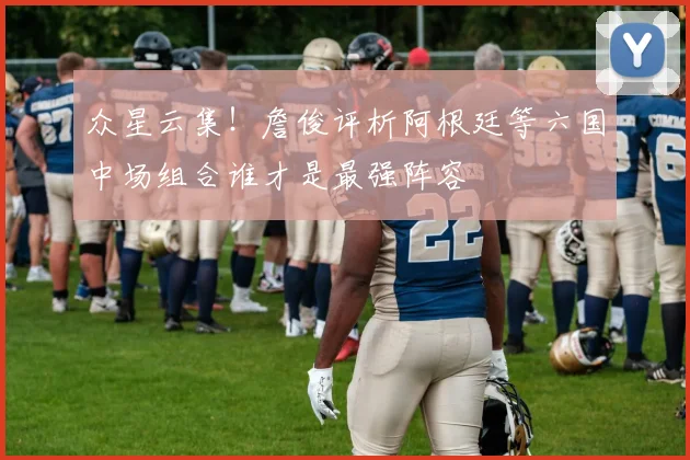 众星云集！詹俊评析阿根廷等六国中场组合谁才是最强阵容