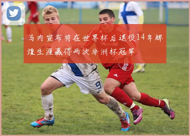 马内宣布将在世界杯后退役14年辉煌生涯赢得两次非洲杯冠军