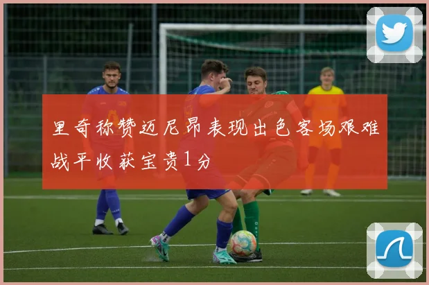 里奇称赞迈尼昂表现出色客场艰难战平收获宝贵1分