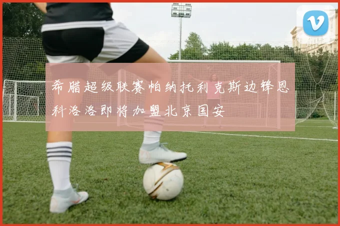 希腊超级联赛帕纳托利克斯边锋恩科洛洛即将加盟北京国安