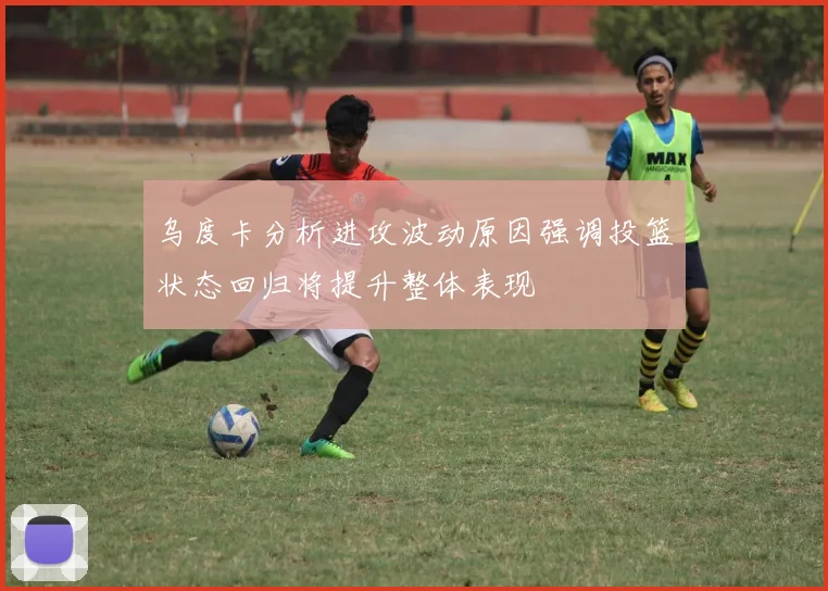 乌度卡分析进攻波动原因强调投篮状态回归将提升整体表现